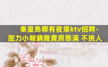 秦皇島哪有夜場ktv招聘-壓力小報銷雜費房態滿 不挑人